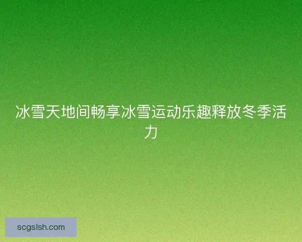 冰雪天地间畅享冰雪运动乐趣释放冬季活力