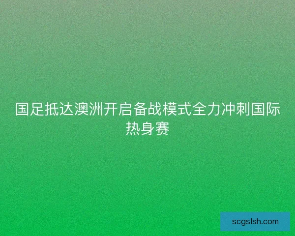 国足抵达澳洲开启备战模式全力冲刺国际热身赛