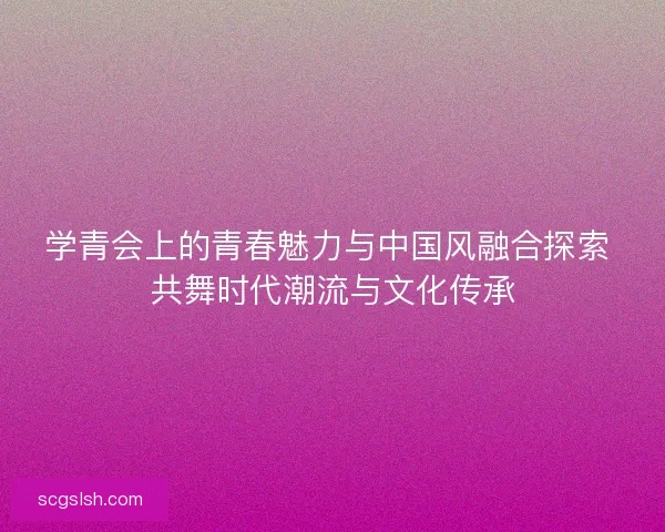 学青会上的青春魅力与中国风融合探索 共舞时代潮流与文化传承