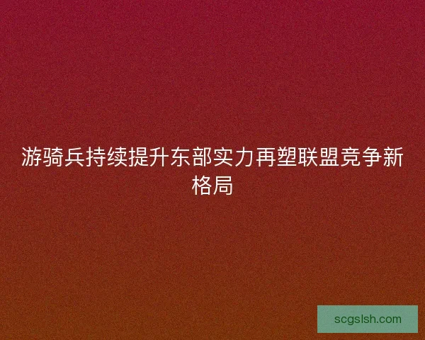 游骑兵持续提升东部实力再塑联盟竞争新格局